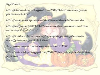 Referências:
http://educar-e-brincar.blogspot.com/2007/11/histrias-de-bruxasum-
ponto-em-cada.html
http://www.suapesquisa.com/datascomemorativas/halloween.htm
http://bruxaria.net/2009/03/27/como-incentivar-as-criancas-a-lerem-
mais-e-sugestoes-de-livros/
http://revistaescola.abril.com.br/lingua-portuguesa/alfabetizacao-
inicial/galeria-bruxas-555315.shtml
http://recantodasletras.uol.com.br/juvenil/1251567
http://wata-eh-legal.blogspot.com/2007/10/bruxa-bruxa-venha-minha-
festa.html
 