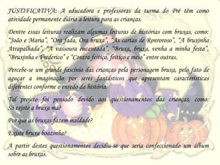 JUSTIFICATIVA: A educadora e professoras da turma do Pré têm como
atividade permanente diária a leitura para as crianças.
Dentre essas leituras realizam algumas leituras de histórias com bruxas, como:
“João e Maria”, “Ora fada, Ora bruxa”, “As cartas de Ronroroso”, “A bruxinha
Atrapalhada”, “A vassoura encantada”, “Bruxa, bruxa, venha a minha festa”,
“Bruxinha e Frederico” e “Contra feitiço, feitiço e meio” entre outras.
Percebe-se um grande fascínio das crianças pela personagem bruxa, pelo fato de
aguçar a imaginação por seres fantásticos que apresentam características
diferentes conforme o enredo da história.
Tal projeto foi pensado devido aos questionamentos das crianças, como:
Só existe a bruxa má?
Por que as bruxas fazem maldade?
Existe bruxa boazinha?
A partir destes questionamentos decidiu-se que seria confeccionado um álbum
sobre as bruxas.
 