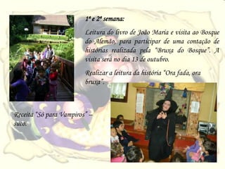 1ª e 2ª semana:
                         Leitura do livro de João Maria e visita ao Bosque
                         do Alemão, para participar de uma contação de
                         histórias realizada pela “Bruxa do Bosque”. A
                         visita será no dia 13 de outubro.
                         Realizar a leitura da história “Ora fada, ora
                         bruxa”.



Receita “Só para Vampiros” –
suco.
 