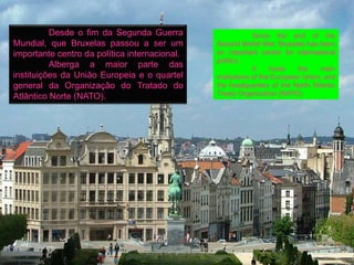 Desde o fim da Segunda Guerra                     Since the end of the
Mundial, que Bruxelas passou a ser um          Second World War, Brussels has been
importante centro da política internacional.   an important centre for international
                                               politics.
          Alberga a maior parte das                         It    hosts   the    main
instituições da União Europeia e o quartel     institutions of the European Union, and
general da Organização do Tratado do           the headquarters of the North Atlantic
Atlântico Norte (NATO).                        Treaty Organization (NATO).
 