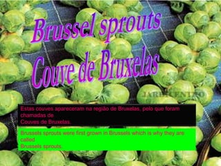 Estas couves apareceram na região de Bruxelas, pelo que foram
chamadas de
Couves de Bruxelas.

Brussels sprouts were first grown in Brussels which is why they are
called
Brussels sprouts.
 