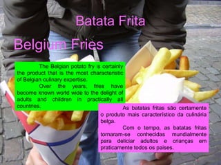 Batata Frita
Belgium Fries
         The Belgian potato fry is certainly
the product that is the most characteristic
of Belgian culinary expertise.
         Over the years, fries have
become known world wide to the delight of
adults and children in practically all
countries.                                  As batatas fritas são certamente
                                  o produto mais característico da culinária
                                  belga.
                                            Com o tempo, as batatas fritas
                                  tornaram-se conhecidas mundialmente
                                  para deliciar adultos e crianças em
                                  praticamente todos os paises.
 