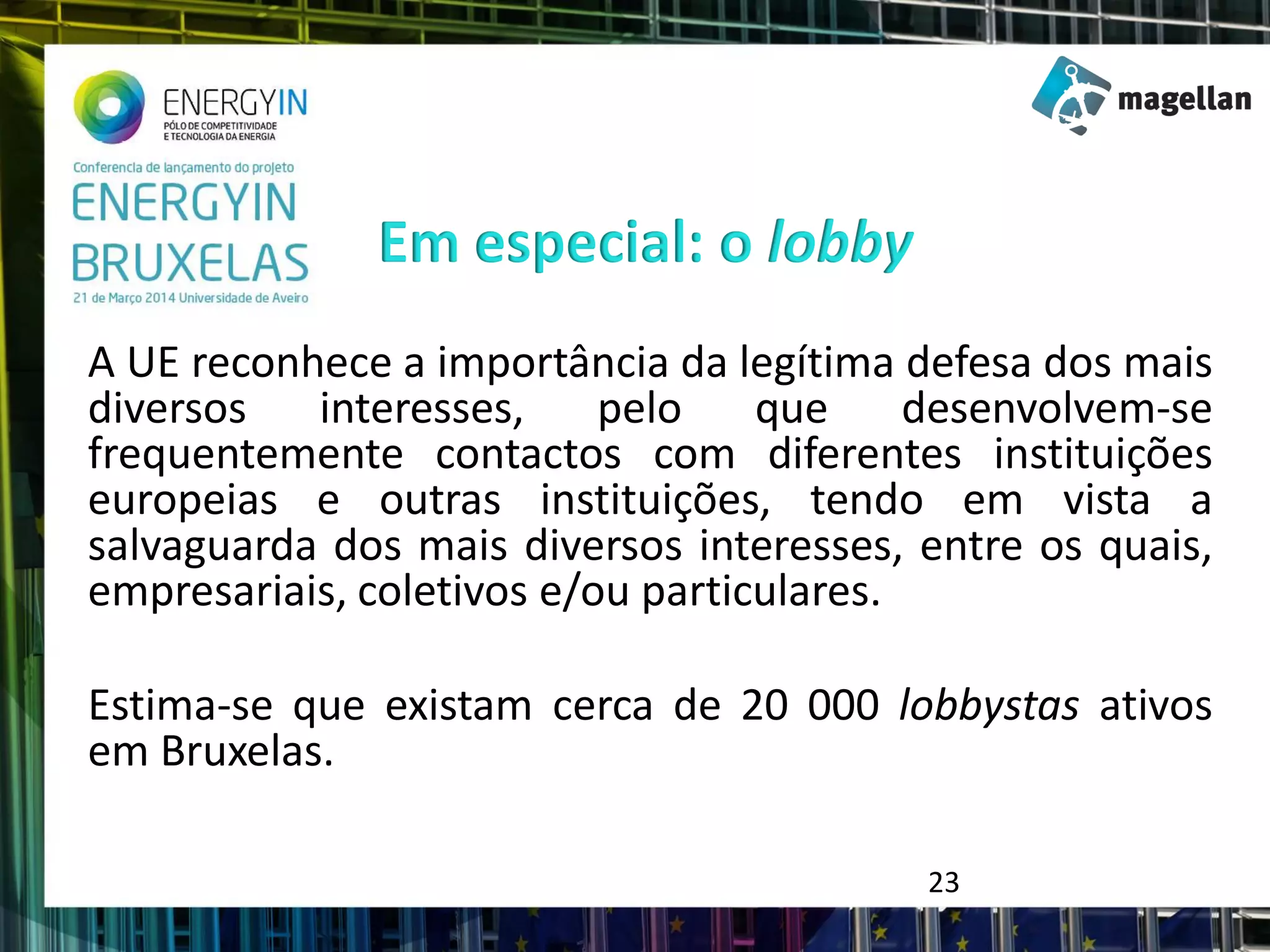 A UE reconhece a importância da legítima defesa dos mais
diversos interesses, pelo que desenvolvem-se
frequentemente contactos com diferentes instituições
europeias e outras instituições, tendo em vista a
salvaguarda dos mais diversos interesses, entre os quais,
empresariais, coletivos e/ou particulares.
Estima-se que existam cerca de 20 000 lobbystas ativos
em Bruxelas.
Em especial: o lobby
23
 