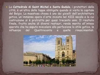  La Cattedrale di Saint Michel e Santa Gudula, i protettori della
città, è un'altra delle tappe obbligate quando si visita la capitale
del Belgio. La maestosa chiesa è uno dei gioielli dell'architettura
gotica, un'immensa opera d'arte iniziata nel XIII secolo e la cui
costruzione si è protratta per quasi trecento anni. Il risultato
finale, frutto anche di diversi restauri, rende merito all'inteso
operato che ha saputo miscelare alla perfezione lo stile gotico, le
influenze del Quattrocento e quelle rinascimentali.
 
