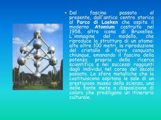 Dal fascino passato al
presente, dall'antico centro storico
al Parco di Laeken che ospita il
moderno Atomium costruito nel
1958, altra icona di Bruxelles.
L'immagine del modello, che
riproduce la struttura di un atomo:
alta oltre 100 metri, la riproduzione
del cristallo di ferro conquista
chiunque, emanando il fascino della
potenza propria della ricerca
scientifica e nei successi raggiunti
dagli individui nel corso del secolo
passato. Le sfere metalliche che lo
costituiscono ospitano le sale di un
prestigioso museo della scienza, una
delle tante mete a disposizione di
coloro che prediligano un itinerario
culturale.
 
