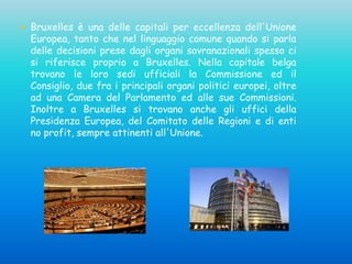  Bruxelles è una delle capitali per eccellenza dell'Unione
Europea, tanto che nel linguaggio comune quando si parla
delle decisioni prese dagli organi sovranazionali spesso ci
si riferisce proprio a Bruxelles. Nella capitale belga
trovano le loro sedi ufficiali la Commissione ed il
Consiglio, due fra i principali organi politici europei, oltre
ad una Camera del Parlamento ed alle sue Commissioni.
Inoltre a Bruxelles si trovano anche gli uffici della
Presidenza Europea, del Comitato delle Regioni e di enti
no profit, sempre attinenti all'Unione.
 