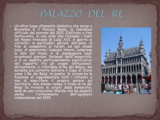  Un altro luogo altamente simbolico che sorge a
Bruxelles è il Palazzo Reale, la residenza
ufficiale del sovrano dal 1831. Edificato a fine
Settecento, in uno stile che richiama i fasti
del Regno francese di Luigi XVI, è aperto ai
visitatori in particolari periodi dell'anno, al
fine di consentire ai turisti, ed agli stessi
belgi, di ammirarne i lussuosi interni, compresa
la sala del trono, e di passeggiare negli
incantevoli giardini. Parlando della monarchia,
vi è un aspetto particolarmente significativo
del rapporto fra gli organi istituzionali:
abitualmente ci riferiamo al Re del Belgio, ma
sarebbe più corretto definire il Capo di Stato
come il Re dei Belgi, in quanto la corona ha la
funzione di rappresentare tutti i cittadini e
non di esercitare il proprio potere sul
territorio. Allo stesso tempo il titolo di re dei
Belgi fa rivivere le origini della monarchia,
nata da una rivoluzione liberale che ha segnato
anche l'ottenimento dell'agognata
indipendenza nel 1830.
 