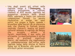  Uno degli eventi più attesi nella
capitale belga è l'Ommegang, la
celebre processione in costumi
risalenti al XVI secolo, ospitata nel
suggestivo scenario della Grand
Place, adornata a festa con colorate
composizioni floreali. La parata
rievocativa si svolge nei mesi
estivi, tra giugno e luglio, quando i
bruxellesi sono baciati da un piacevole
sole che illumina la fastosa piazza
centrale. Concerti, musica ed eventi
culturali animano la capitale del Belgio
che accoglie milioni di
turisti, mostrando il suo volto più
attraente. La manifestazione è intrisa
anche di profondi significati
storici, dal momento che rappresenta
la commemorazione dell'arrivo nella
capitale belga della statua di Notre
Dame sur la Branche, alla quale sono
attribuiti poteri miracolosi.
 