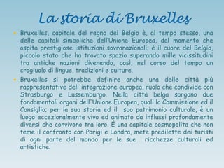  Bruxelles, capitale del regno del Belgio è, al tempo stesso, una
delle capitali simboliche dell‟Unione Europea, dal momento che
ospita prestigiose istituzioni sovranazionali; è il cuore del Belgio,
piccolo stato che ha trovato spazio superando mille vicissitudini
tra antiche nazioni divenendo, così, nel corso del tempo un
crogiuolo di lingue, tradizioni e culture.
 Bruxelles si potrebbe definire anche una delle città più
rappresentative dell'integrazione europea, ruolo che condivide con
Strasburgo e Lussemburgo. Nella città belga sorgono due
fondamentali organi dell'Unione Europea, quali la Commissione ed il
Consiglio; per la sua storia ed il suo patrimonio culturale, è un
luogo eccezionalmente vivo ed animato da influssi profondamente
diversi che convivono tra loro. È una capitale cosmopolita che non
teme il confronto con Parigi e Londra, mete predilette dei turisti
di ogni parte del mondo per le sue ricchezze culturali ed
artistiche.
 