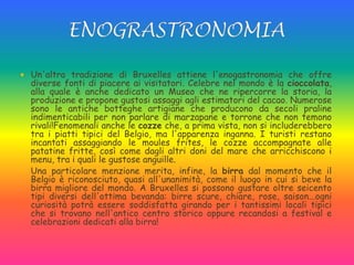  Un'altra tradizione di Bruxelles attiene l'enogastronomia che offre
diverse fonti di piacere ai visitatori. Celebre nel mondo è la cioccolata,
alla quale è anche dedicato un Museo che ne ripercorre la storia, la
produzione e propone gustosi assaggi agli estimatori del cacao. Numerose
sono le antiche botteghe artigiane che producono da secoli praline
indimenticabili per non parlare di marzapane e torrone che non temono
rivali!Fenomenali anche le cozze che, a prima vista, non si includerebbero
tra i piatti tipici del Belgio, ma l'apparenza inganna. I turisti restano
incantati assaggiando le moules frites, le cozze accompagnate alle
patatine fritte, così come dagli altri doni del mare che arricchiscono i
menu, tra i quali le gustose anguille.
 Una particolare menzione merita, infine, la birra dal momento che il
Belgio è riconosciuto, quasi all'unanimità, come il luogo in cui si beve la
birra migliore del mondo. A Bruxelles si possono gustare oltre seicento
tipi diversi dell'ottima bevanda: birre scure, chiare, rose, saison...ogni
curiosità potrà essere soddisfatta girando per i tantissimi locali tipici
che si trovano nell'antico centro storico oppure recandosi a festival e
celebrazioni dedicati alla birra!
 