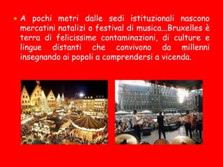  A pochi metri dalle sedi istituzionali nascono
mercatini natalizi o festival di musica...Bruxelles è
terra di felicissime contaminazioni, di culture e
lingue distanti che convivono da millenni
insegnando ai popoli a comprendersi a vicenda.
 
