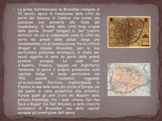  Le prime testimonianze su Bruxelles risalgono al
VI secolo, epoca di fondazione della città da
parte del Vescovo di Cambrai che scelse una
posizione ben protetta alle falde del
Caudenberg. Il nome della città trae origine
dalle parole “broek” (stagno) e “sel” (centro
abitato): da ciò si comprende come la città sia
sorta nei pressi delle paludi, lungo una
fondamentale via di comunicazione fra le città di
Bruges e Colonia. Bruxelles, per la sua
particolare posizione strategica, è stata per
secoli oggetto di mira da parte delle grandi
potenze europee. Le case reali
d'Austria, Francia, Spagna ed Inghilterra
tentarono di porre il proprio predominio sulla
capitale belga, in modo particolare nel
„400, quando l'economia raggiunse
un'eccezionale fioritura, trasformando le
Fiandre in una delle zone più ricche d'Europa, sia
dal punto di vista produttivo che artistico.
Furono quelli gli anni d'oro dei Maestri della
pittura fiamminga, tra i quali citiamo Jan Van
Eyck e Rogier Van Der Weyden, e della crescita
economica di Bruxelles, una delle capitali
europee più prestigiose dell'epoca.
 