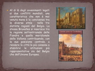  Al di là degli avvenimenti legati
ai due conflitti mondiali, una
caratteristica che non è mai
venuta meno è la convivenza tra
le diverse etnìe nelle tre
distinte regioni del Belgio. La
stessa Bruxelles si inserisce tra
la regione settentrionale delle
Fiandre e quella meridionale
della Vallonia contribuendo, con
la sua posizione centrale, a
rendere la città la più consona a
stabilirvi le istituzioni più
rappresentative sia del Belgio
che dell‟Unione Europea.
 