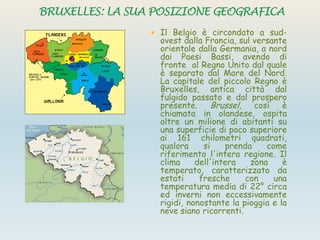  Il Belgio è circondato a sud-
ovest dalla Francia, sul versante
orientale dalla Germania, a nord
dai Paesi Bassi, avendo di
fronte al Regno Unito dal quale
è separato dal Mare del Nord.
La capitale del piccolo Regno è
Bruxelles, antica città dal
fulgido passato e dal prospero
presente. Brussel, così è
chiamata in olandese, ospita
oltre un milione di abitanti su
una superficie di poco superiore
ai 161 chilometri quadrati,
qualora si prenda come
riferimento l'intera regione. Il
clima dell'intera zona è
temperato, caratterizzato da
estati fresche con una
temperatura media di 22° circa
ed inverni non eccessivamente
rigidi, nonostante la pioggia e la
neve siano ricorrenti.
 