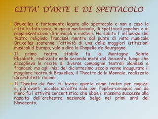  Bruxelles è fortemente legata allo spettacolo e non a caso la
città è stata sede, in epoca medioevale, di spettacoli popolari e di
rappresentazioni di miracoli e misteri. Ha subito l‟ influenza del
teatro religioso francese mentre dal punto di vista musicale
Bruxelles sostenne l'attività di una delle maggiori istituzioni
musicali d'Europa, vale a dire la Chapelle de Bourgogne.
 Il primo teatro stabile fu la Montagne Sainte
Elisabeth, realizzato nella seconda metà del Seicento, luogo che
accoglieva le recite di diverse compagnie teatrali olandesi e
francesi; ma agli inizi del diciottesimo secolo venne inaugurato il
maggiore teatro di Bruxelles, il Theatre de la Monnaie, realizzato
da architetti italiani.
 Il Theatre du Parc fu invece aperto come teatro per ragazzi
e, più avanti, accolse un'altra sala per l'opéra-comique; non da
meno fu l'attività concertistica che ebbe il massimo successo alla
nascita dell'orchestra nazionale belga nei primi anni del
Novecento.
 