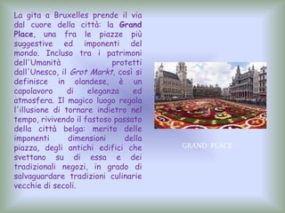La gita a Bruxelles prende il via
dal cuore della città: la Grand
Place, una fra le piazze più
suggestive ed imponenti del
mondo. Incluso tra i patrimoni
dell'Umanità protetti
dall'Unesco, il Grot Markt, così si
definisce in olandese, è un
capolavoro di eleganza ed
atmosfera. Il magico luogo regala
l'illusione di tornare indietro nel
tempo, rivivendo il fastoso passato
della città belga: merito delle
imponenti dimensioni della
piazza, degli antichi edifici che
svettano su di essa e dei
tradizionali negozi, in grado di
salvaguardare tradizioni culinarie
vecchie di secoli.
GRAND PLACE
 
