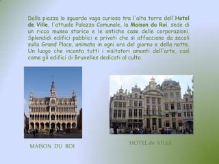 Dalla piazza lo sguardo vaga curioso tra l'alta torre dell'Hotel
de Ville, l'attuale Palazzo Comunale, la Maison du Roi, sede di
un ricco museo storico e le antiche case delle corporazioni.
Splendidi edifici pubblici e privati che si affacciano da secoli
sulla Grand Place, animata in ogni ora del giorno e della notte.
Un luogo che incanta tutti i visitatori amanti dell'arte, così
come gli edifici di Bruxelles dedicati al culto.
MAISON DU ROI
HOTEL de VILLE
 