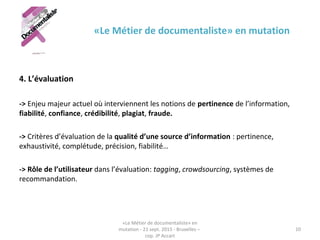 «Le Métier de documentaliste» en mutation
4. L’évaluation
-> Enjeu majeur actuel où interviennent les notions de pertinence de l’information,
fiabilité, confiance, crédibilité, plagiat, fraude.
-> Critères d’évaluation de la qualité d’une source d’information : pertinence,
exhaustivité, complétude, précision, fiabilité…
-> Rôle de l’utilisateur dans l’évaluation: tagging, crowdsourcing, systèmes de
recommandation.
«Le Métier de documentaliste» en
mutation - 21 sept. 2015 - Bruxelles –
cop. JP Accart
10
 