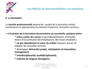 «Le Métier de documentaliste» en mutation
5. La formation
La réussite professionnelle dépend de : qualité de la formation initiale,
connaissance et appropriation du domaine d’exercice, formation continue...
-> L’évolution de la formation documentaire est essentielle: quelques pistes
* mieux unifier les cursus: trop d’éparpillement, d’intitulés
divers d’où confusion des employeurs, des futurs étudiants;
* ne pas abandonner le cœur du métier toujours actuel, et
adopter les nouvelles normes;
* développer démarche projet, anticipation et innovation,
management;
* interdisciplinarité; multidisciplinarité;
* maitrise de langues étrangères…
«Le Métier de documentaliste» en
mutation - 21 sept. 2015 - Bruxelles –
cop. JP Accart
11
 