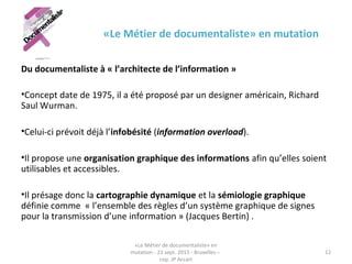 «Le Métier de documentaliste» en mutation
Du documentaliste à « l’architecte de l’information »
•Concept date de 1975, il a été proposé par un designer américain, Richard
Saul Wurman.
•Celui-ci prévoit déjà l’infobésité (information overload).
•Il propose une organisation graphique des informations afin qu’elles soient
utilisables et accessibles.
•Il présage donc la cartographie dynamique et la sémiologie graphique
définie comme « l’ensemble des règles d’un système graphique de signes
pour la transmission d’une information » (Jacques Bertin) .
«Le Métier de documentaliste» en
mutation - 21 sept. 2015 - Bruxelles –
cop. JP Accart
12
 