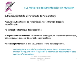 «Le Métier de documentaliste» en mutation
5. Du documentaliste à «l’architecte de l’information»
Aujourd’hui, l’architecte de l’information rassemble trois types de
compétences : 
•la conception technique des dispositifs ;
•l’organisation des contenus sous forme d’ontologies, de classement thématique,
sémantique, de système de navigation par facettes ;
•et le design interactif, le plus souvent sous forme de cartographies.
-> Conjugaison entre information documentaire et informatique,
chaînon manquant entre le système d’information documentaire et le
système d’information.
«Le Métier de documentaliste» en
mutation - 21 sept. 2015 - Bruxelles –
cop. JP Accart
13
 
