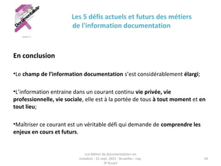 Les 5 défis actuels et futurs des métiers
de l'information documentation
En conclusion
•Le champ de l’information documentation s’est considérablement élargi;
•L’information entraine dans un courant continu vie privée, vie
professionnelle, vie sociale, elle est à la portée de tous à tout moment et en
tout lieu;
•Maîtriser ce courant est un véritable défi qui demande de comprendre les
enjeux en cours et futurs.
«Le Métier de documentaliste» en
mutation - 21 sept. 2015 - Bruxelles - cop.
JP Accart
14
 