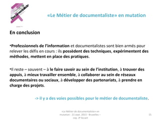 «Le Métier de documentaliste» en mutation
En conclusion
•Professionnels de l’information et documentalistes sont bien armés pour
relever les défis en cours : ils possèdent des techniques, expérimentent des
méthodes, mettent en place des pratiques.
•Il reste – souvent – à le faire savoir au sein de l’institution, à trouver des
appuis, à mieux travailler ensemble, à collaborer au sein de réseaux
documentaires ou sociaux, à développer des partenariats, à prendre en
charge des projets.
-> il y a des voies possibles pour le métier de documentaliste.
«Le Métier de documentaliste» en
mutation - 21 sept. 2015 - Bruxelles –
cop. JP Accart
15
 
