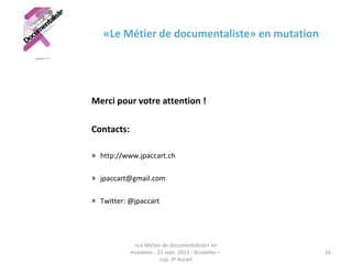 «Le Métier de documentaliste» en mutation
Merci pour votre attention !
Contacts:
» http://www.jpaccart.ch
» jpaccart@gmail.com
» Twitter: @jpaccart
«Le Métier de documentaliste» en
mutation - 21 sept. 2015 - Bruxelles –
cop. JP Accart
16
 