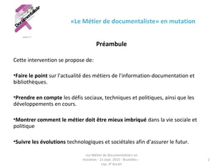 «Le Métier de documentaliste» en mutation
Préambule
Cette intervention se propose de:
•Faire le point sur l'actualité des métiers de l'information-documentation et 
bibliothèques.
•Prendre en compte les défis sociaux, techniques et politiques, ainsi que les 
développements en cours.
•Montrer comment le métier doit être mieux imbriqué dans la vie sociale et 
politique
•Suivre les évolutions technologiques et sociétales afin d’assurer le futur. 
«Le Métier de documentaliste» en 
mutation - 21 sept. 2015 - Bruxelles – 
cop. JP Accart
2
 