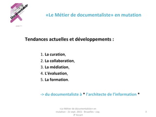 «Le Métier de documentaliste» en mutation
Tendances actuelles et développements :
1. La curation,
2. La collaboration, 
3. La médiation, 
4. L'évaluation,
5. La formation. 
-> du documentaliste à * l’architecte de l’information *
«Le Métier de documentaliste» en 
mutation - 21 sept. 2015 - Bruxelles - cop. 
JP Accart
3
 