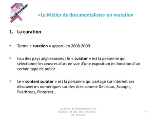 «Le Métier de documentaliste» en mutation
1. La curation
• Terme « curation » apparu en 2008-2009 
• Issu des pays anglo-saxons : le « curator » est la personne qui 
sélectionne les œuvres d’art en vue d’une exposition en fonction d’un 
certain type de public 
• Le « content curator » est la personne qui partage sur Internet ses 
découvertes numériques sur des sites comme Delicious, Scoopit, 
Pearltrees, Pinterest…
«Le Métier de documentaliste» en 
mutation - 21 sept. 2015 - Bruxelles – 
cop. JP Accart
4
 