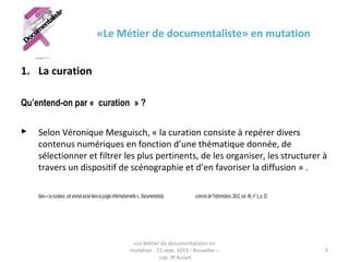 «Le Métier de documentaliste» en mutation
1. La curation
Qu’entend-on par « curation » ?
 Selon Véronique Mesguisch, « la curation consiste à repérer divers
contenus numériques en fonction d’une thématique donnée, de
sélectionner et filtrer les plus pertinents, de les organiser, les structurer à
travers un dispositif de scénographie et d’en favoriser la diffusion » .
dans«Lecurateur,cetanimalsocialdanslajungleinformationnelle», Documentaliste, sciencesdel’information,2012,vol.49,n°1,p.25
«Le Métier de documentaliste» en
mutation - 21 sept. 2015 - Bruxelles –
cop. JP Accart
5
 