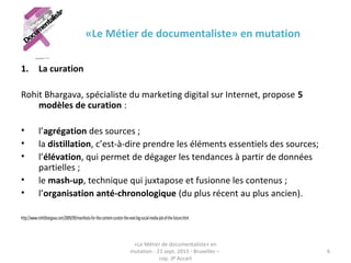 «Le Métier de documentaliste» en mutation
1. La curation
Rohit Bhargava, spécialiste du marketing digital sur Internet, propose 5
modèles de curation :
• l’agrégation des sources ;
• la distillation, c’est-à-dire prendre les éléments essentiels des sources;
• l’élévation, qui permet de dégager les tendances à partir de données
partielles ;
• le mash-up, technique qui juxtapose et fusionne les contenus ;
• l’organisation anté-chronologique (du plus récent au plus ancien).
http://www.rohitbhargava.com/2009/09/manifesto-for-the-content-curator-the-next-big-social-media-job-of-the-future.html
«Le Métier de documentaliste» en
mutation - 21 sept. 2015 - Bruxelles –
cop. JP Accart
6
 