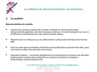 «Le Métier de documentaliste» en mutation
1. La curation
Documentalistes et curation
 Créent leurs propres espaces de curation, utilisant en cela les techniques
documentaires apprises, avec de nouveaux contenus ; ils communiquent sur ceux-ci
et diffusent l’information vers des communautés ciblées.
 Maintiennent un thésaurus ou un référentiel en utilisant des formats tel le format
RDF.
 Font en sorte que les données d’archives et les publications puissent être liées, avec
une mise en valeur des données structurées.
 Exemple d’Isidore , « première plateforme d’enrichissement et d’accès aux données
et documents ouverts de la recherche en sciences humaines et sociales »
(http://www.rechercheisidore.fr/)
-> la notion de curation induit la notion de collaboration
«Le Métier de documentaliste» en
mutation - 21 sept. 2015 - Bruxelles –
cop. JP Accart
7
 