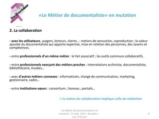 «Le Métier de documentaliste» en mutation
2. La collaboration
- avec les utilisateurs, usagers, lecteurs, clients…: notions de servuction, coproduction ; la valeur
ajoutée du documentaliste qui apporte expertise, mise en relation des personnes, des savoirs et
compétences.
- entre professionnels d’un même métier : le fait associatif ; les outils communs collaboratifs.
- entre professionnels exerçant des métiers proches : interrelations archiviste, documentaliste,
bibliothécaire, musées…
- avec d’autres métiers connexes : informaticien, chargé de communication, marketing,
gestionnaire, cadre…
- entre institutions-sœurs : consortium ; licences ; portails…
-> la notion de collaboration implique celle de médiation
«Le Métier de documentaliste» en
mutation - 21 sept. 2015 - Bruxelles –
cop. JP Accart
8
 