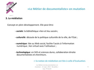 «Le Métier de documentaliste» en mutation
3. La médiation
Concept en plein développement. Elle peut être:
- sociale: la bibliothèque «lien et lieu social»;
- culturelle: découle de la politique culturelle de la ville, de l’Etat ;
- numérique: liée au Web social, facilite l’accès à l’information
numérique ; lien virtuel avec l’utilisateur ;
- technologique: en SHS et sciences dures, collaboration étroite
documentalistes et chercheurs.
-> la notion de médiation est liée à celle d’évaluation.
«Le Métier de documentaliste» en
mutation - 21 sept. 2015 - Bruxelles –
cop. JP Accart
9
 
