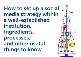 How to set up a social
media strategy within
a well-established
institution.
Ingredients,
processes,
and other useful
things to know
 