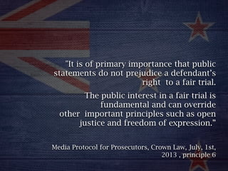 "It is of primary importance that public
statements do not prejudice a defendant’s
right to a fair trial.
The public interest in a fair trial is
fundamental and can override
other important principles such as open
justice and freedom of expression.” 
Media Protocol for Prosecutors, Crown Law, July, 1st,
2013 , principle 6
 
