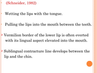 • (Schneider, 1982)
• Wetting the lips with the tongue.
• Pulling the lips into the mouth between the teeth.
 Vermilion border of the lower lip is often everted
with its lingual aspect elevated into the mouth.
 Sublingual contracture line develops between the
lip and the chin.  
 