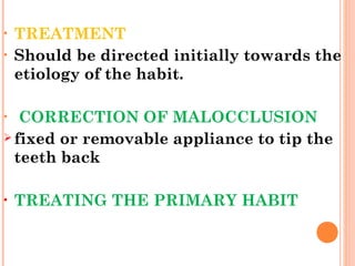 • TREATMENT
• Should be directed initially towards the
etiology of the habit.
• CORRECTION OF MALOCCLUSION
 fixed or removable appliance to tip the
teeth back
• TREATING THE PRIMARY HABIT
 