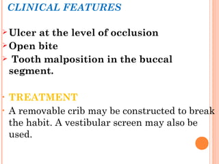 CLINICAL FEATURES
 Ulcer at the level of occlusion
 Open bite
 Tooth malposition in the buccal
segment.
• TREATMENT
• A removable crib may be constructed to break
the habit. A vestibular screen may also be
used.
 