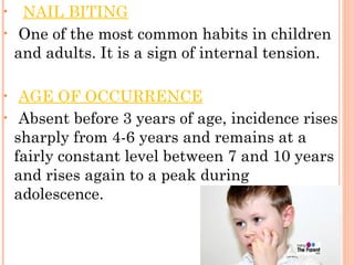 • NAIL BITING
• One of the most common habits in children
and adults. It is a sign of internal tension.
• AGE OF OCCURRENCE
• Absent before 3 years of age, incidence rises
sharply from 4-6 years and remains at a
fairly constant level between 7 and 10 years
and rises again to a peak during
adolescence.
 
