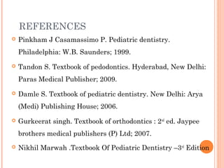 REFERENCES
 Pinkham J Casamassimo P. Pediatric dentistry.
Philadelphia: W.B. Saunders; 1999.
 Tandon S. Textbook of pedodontics. Hyderabad, New Delhi:
Paras Medical Publisher; 2009.
 Damle S. Textbook of pediatric dentistry. New Delhi: Arya
(Medi) Publishing House; 2006.
 Gurkeerat singh. Textbook of orthodontics : 2nd
ed. Jaypee
brothers medical publishers (P) Ltd; 2007.
 Nikhil Marwah .Textbook Of Pediatric Dentistry –3rd
Edition
 