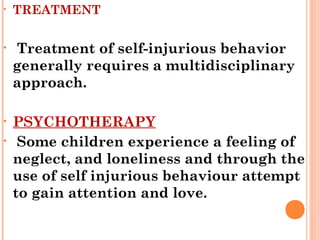 • TREATMENT
• Treatment of self-injurious behavior
generally requires a multidisciplinary
approach.
• PSYCHOTHERAPY
• Some children experience a feeling of
neglect, and loneliness and through the
use of self injurious behaviour attempt
to gain attention and love.
 