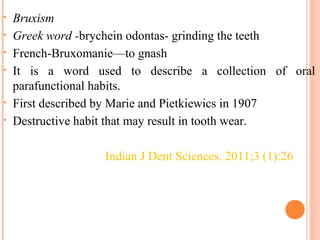 • Bruxism
• Greek word -brychein odontas- grinding the teeth
• French-Bruxomanie—to gnash
• It is a word used to describe a collection of oral
parafunctional habits.
• First described by Marie and Pietkiewics in 1907
• Destructive habit that may result in tooth wear.
Indian J Dent Sciences. 2011;3 (1):26
 