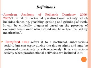 American Academy of Pediatric Dentistry 2006-
2007-“Diurnal or nocturnal parafunctional activity which
includes clenching, gnashing, gritting and grinding of teeth.
It can be clinically diagnosed based on the presence of
excessive tooth wear which could not have been caused by
mastication”.
 Ramjford 1961 refers it to a nocturnal, subconscious
activity but can occur during the day or night and may be
performed consciously or subconsciously. It is a conscious
activity when parafunctional activities are included in it.
Definitions
 