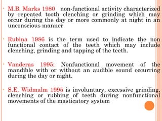 • M.B. Marks 1980 non-functional activity characterized
by repeated tooth clenching or grinding which may
occur during the day or more commonly at night in an
unconscious manner
• Rubina 1986 is the term used to indicate the non
functional contact of the teeth which may include
clenching, grinding and tapping of the teeth.
• Vanderas 1995: Nonfunctional movement of the
mandible with or without an audible sound occurring
during the day or night.
• S.E. Widmalm 1995 is involuntary, excessive grinding,
clenching or rubbing of teeth during nonfunctional
movements of the masticatory system
 