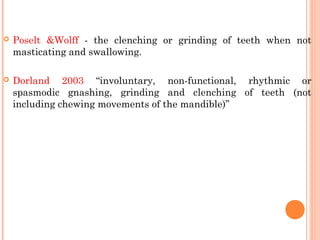  Poselt &Wolff - the clenching or grinding of teeth when not
masticating and swallowing.
 Dorland 2003 “involuntary, non-functional, rhythmic or
spasmodic gnashing, grinding and clenching of teeth (not
including chewing movements of the mandible)”
 