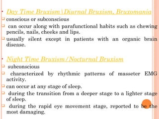 • Day Time BruxismDiurnal Bruxism, Bruxomania
 conscious or subconscious
 can occur along with parafunctional habits such as chewing
pencils, nails, cheeks and lips.
 usually silent except in patients with an organic brain
disease.
• Night Time Bruxism/Nocturnal Bruxism
 subconscious
 characterized by rhythmic patterns of masseter EMG
activity.
 can occur at any stage of sleep.
 during the transition from a deeper stage to a lighter stage
of sleep.
 during the rapid eye movement stage, reported to be the
most damaging.
 