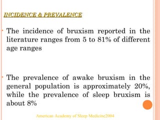 INCIDENCE & PREVALENCEINCIDENCE & PREVALENCE
• The incidence of bruxism reported in the
literature ranges from 5 to 81% of different
age ranges
• The prevalence of awake bruxism in the
general population is approximately 20%,
while the prevalence of sleep bruxism is
about 8%
American Academy of Sleep Medicine2004
 
